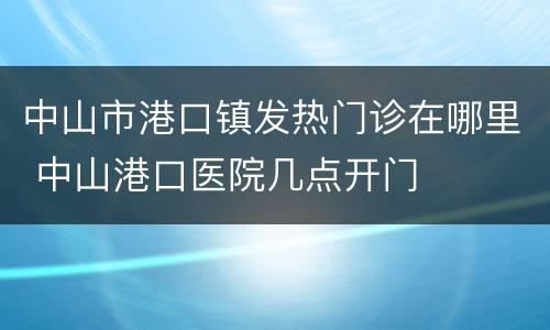 中山市港口镇发热门诊在哪里 中山港口医院几点开门
