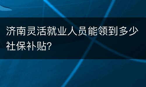 济南灵活就业人员能领到多少社保补贴？