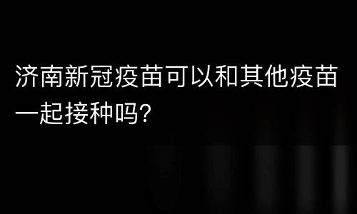 济南新冠疫苗可以和其他疫苗一起接种吗？