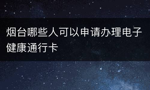 烟台哪些人可以申请办理电子健康通行卡