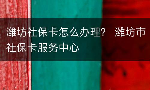 潍坊社保卡怎么办理？ 潍坊市社保卡服务中心