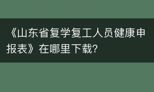《山东省复学复工人员健康申报表》在哪里下载？