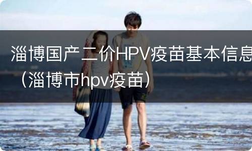 淄博国产二价HPV疫苗基本信息（淄博市hpv疫苗）