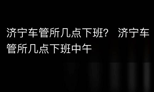 济宁车管所几点下班？ 济宁车管所几点下班中午