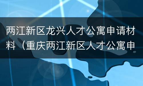 两江新区龙兴人才公寓申请材料（重庆两江新区人才公寓申请）