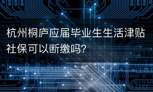 杭州桐庐应届毕业生生活津贴社保可以断缴吗？
