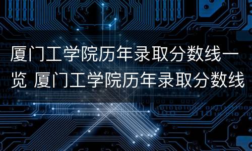 厦门工学院历年录取分数线一览 厦门工学院历年录取分数线一览表图片