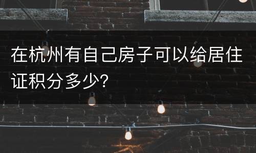 在杭州有自己房子可以给居住证积分多少？