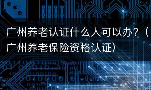 广州养老认证什么人可以办?（广州养老保险资格认证）