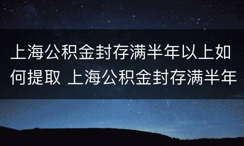上海公积金封存满半年以上如何提取 上海公积金封存满半年以上如何提取出来