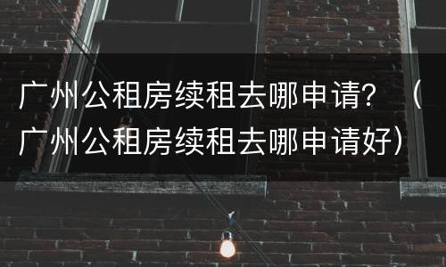 广州公租房续租去哪申请？（广州公租房续租去哪申请好）