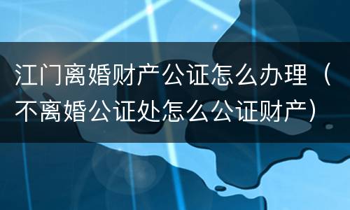 江门离婚财产公证怎么办理（不离婚公证处怎么公证财产）