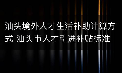 汕头境外人才生活补助计算方式 汕头市人才引进补贴标准