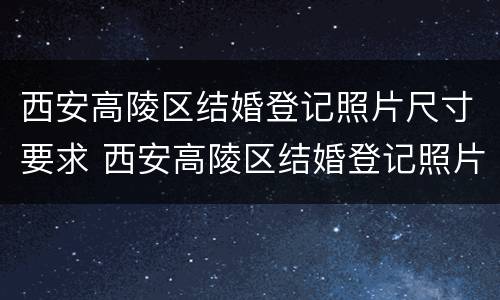 西安高陵区结婚登记照片尺寸要求 西安高陵区结婚登记照片尺寸要求是多少