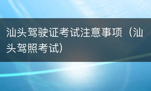 汕头驾驶证考试注意事项（汕头驾照考试）
