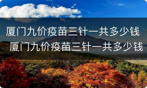 厦门九价疫苗三针一共多少钱 厦门九价疫苗三针一共多少钱可以医保吗