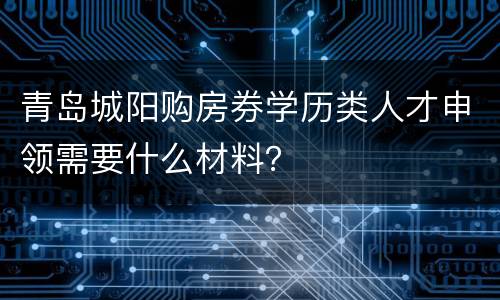 青岛城阳购房券学历类人才申领需要什么材料？