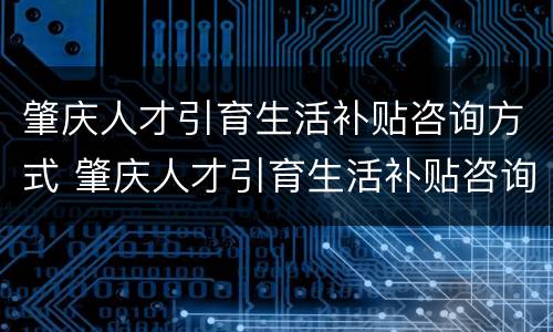 肇庆人才引育生活补贴咨询方式 肇庆人才引育生活补贴咨询方式有哪些