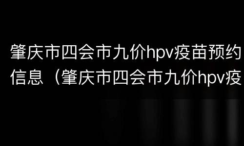 肇庆市四会市九价hpv疫苗预约信息（肇庆市四会市九价hpv疫苗预约信息公开）