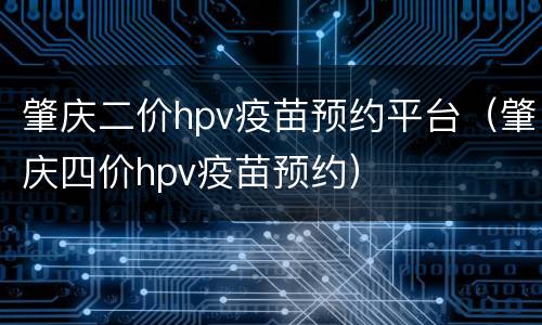 肇庆二价hpv疫苗预约平台（肇庆四价hpv疫苗预约）