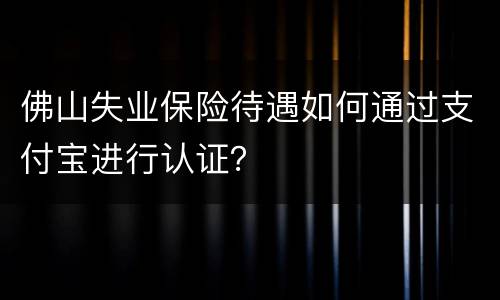 佛山失业保险待遇如何通过支付宝进行认证？