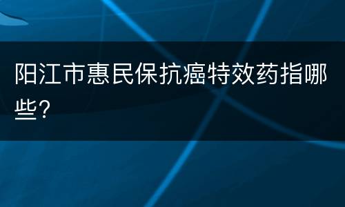 阳江市惠民保抗癌特效药指哪些?