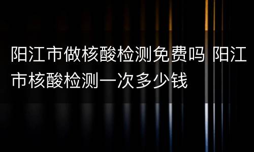 阳江市做核酸检测免费吗 阳江市核酸检测一次多少钱