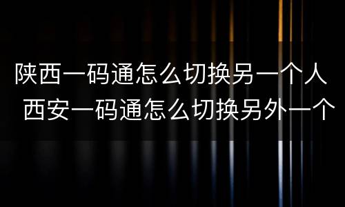 陕西一码通怎么切换另一个人 西安一码通怎么切换另外一个账号
