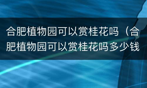 合肥植物园可以赏桂花吗（合肥植物园可以赏桂花吗多少钱）