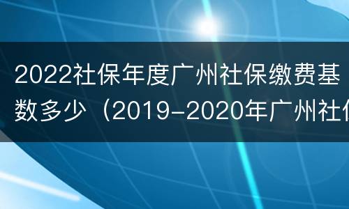 2022社保年度广州社保缴费基数多少（2019-2020年广州社保缴费基数）