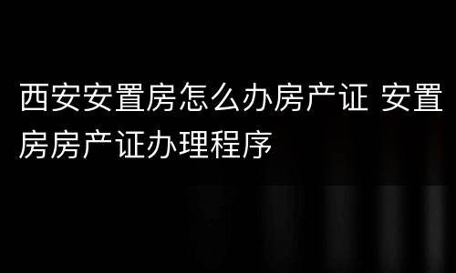 西安安置房怎么办房产证 安置房房产证办理程序