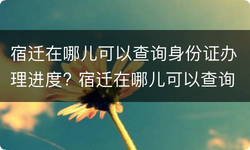宿迁在哪儿可以查询身份证办理进度? 宿迁在哪儿可以查询身份证办理进度电话