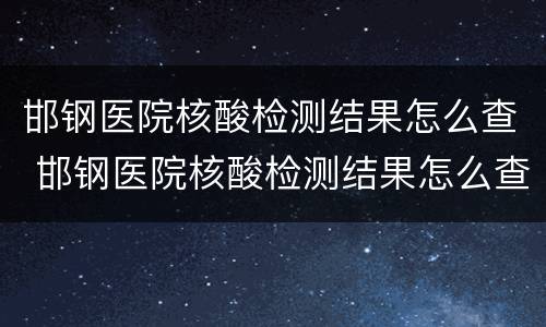 邯钢医院核酸检测结果怎么查 邯钢医院核酸检测结果怎么查不到