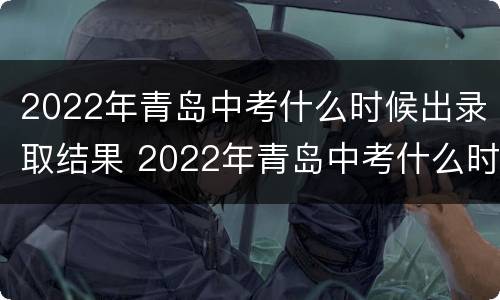 2022年青岛中考什么时候出录取结果 2022年青岛中考什么时候出录取结果啊