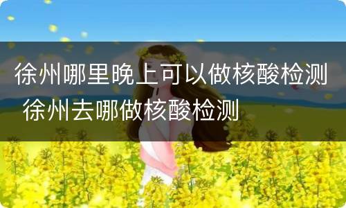 徐州哪里晚上可以做核酸检测 徐州去哪做核酸检测