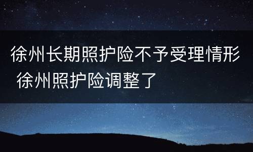 徐州长期照护险不予受理情形 徐州照护险调整了