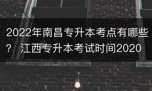 2022年南昌专升本考点有哪些？ 江西专升本考试时间2020