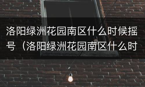 洛阳绿洲花园南区什么时候摇号（洛阳绿洲花园南区什么时候交房）