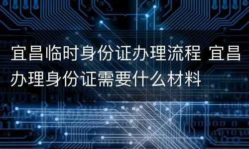 宜昌临时身份证办理流程 宜昌办理身份证需要什么材料