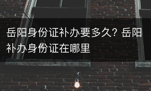 岳阳身份证补办要多久? 岳阳补办身份证在哪里