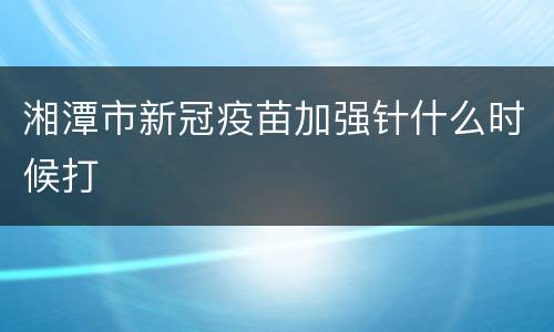 湘潭市新冠疫苗加强针什么时候打
