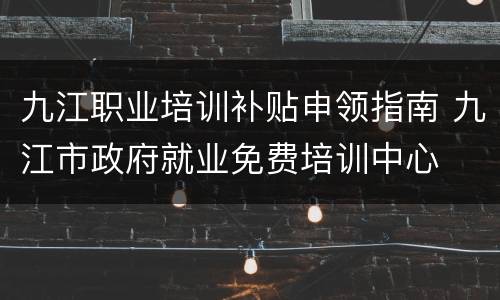 九江职业培训补贴申领指南 九江市政府就业免费培训中心