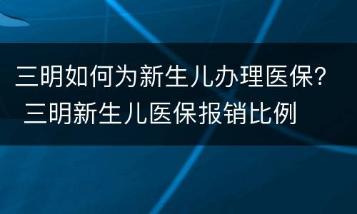 三明如何为新生儿办理医保？ 三明新生儿医保报销比例