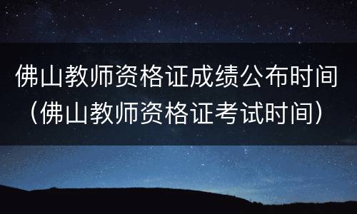 佛山教师资格证成绩公布时间（佛山教师资格证考试时间）