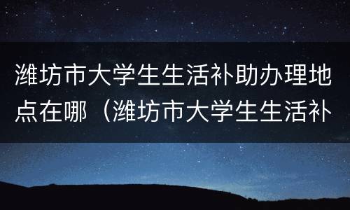 潍坊市大学生生活补助办理地点在哪（潍坊市大学生生活补助办理地点在哪里）