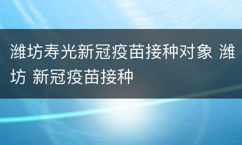 潍坊寿光新冠疫苗接种对象 潍坊 新冠疫苗接种