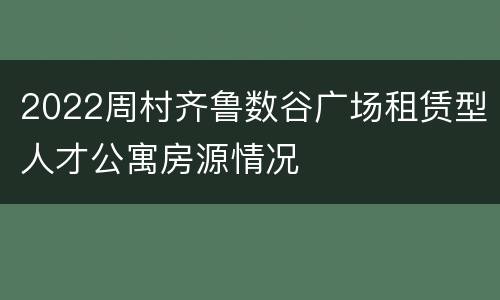 2022周村齐鲁数谷广场租赁型人才公寓房源情况