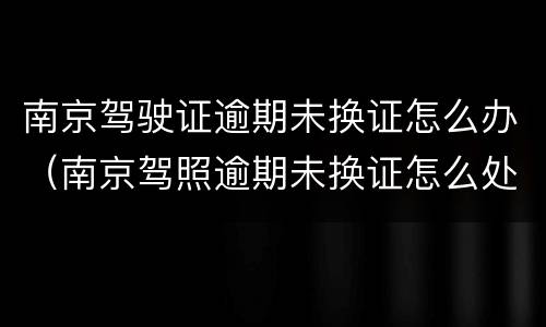 南京驾驶证逾期未换证怎么办（南京驾照逾期未换证怎么处理）
