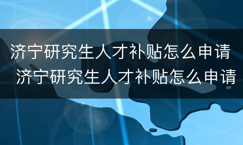 济宁研究生人才补贴怎么申请 济宁研究生人才补贴怎么申请流程