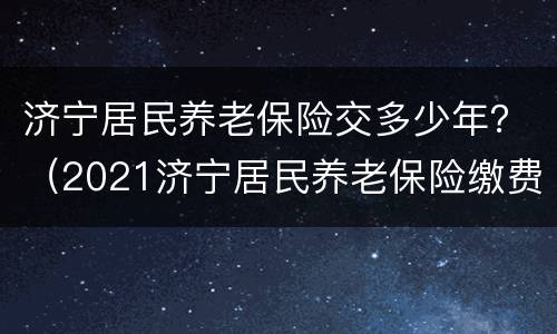 济宁居民养老保险交多少年？（2021济宁居民养老保险缴费时间）